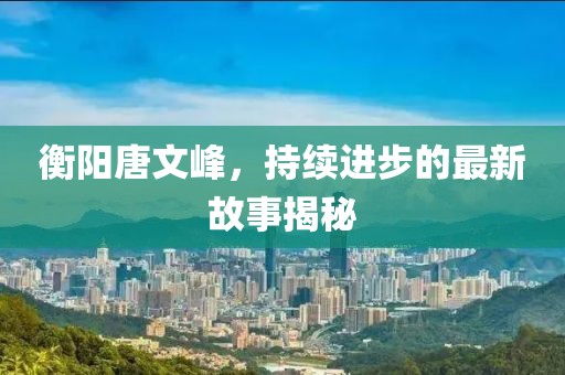 衡陽唐文峰，持續(xù)進(jìn)步的最新故事揭秘