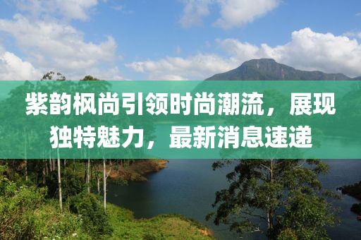 紫韻楓尚引領(lǐng)時(shí)尚潮流，展現(xiàn)獨(dú)特魅力，最新消息速遞