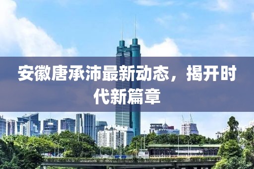 安徽唐承沛最新動態(tài)，揭開時代新篇章