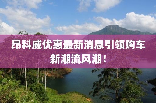昂科威優(yōu)惠最新消息引領(lǐng)購(gòu)車新潮流風(fēng)潮！
