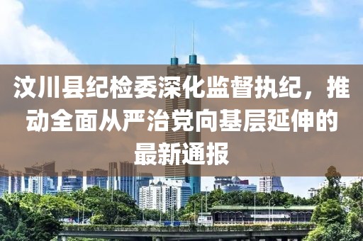 汶川縣紀(jì)檢委深化監(jiān)督執(zhí)紀(jì)，推動(dòng)全面從嚴(yán)治黨向基層延伸的最新通報(bào)