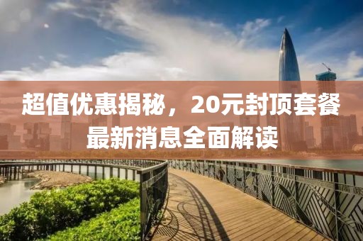 超值優(yōu)惠揭秘，20元封頂套餐最新消息全面解讀