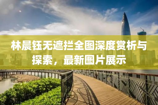 林晨鈺無(wú)遮攔全圖深度賞析與探索，最新圖片展示