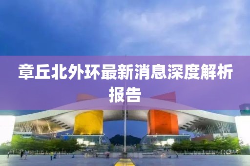 章丘北外環(huán)最新消息深度解析報告