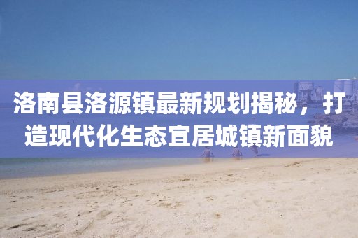 洛南縣洛源鎮(zhèn)最新規(guī)劃揭秘，打造現(xiàn)代化生態(tài)宜居城鎮(zhèn)新面貌
