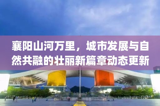 襄陽山河萬里，城市發(fā)展與自然共融的壯麗新篇章動態(tài)更新