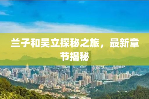 蘭子和吳立探秘之旅，最新章節(jié)揭秘