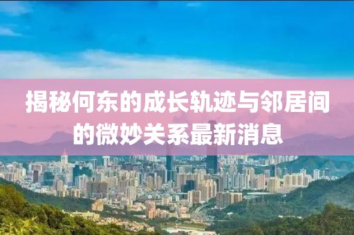 揭秘何東的成長(zhǎng)軌跡與鄰居間的微妙關(guān)系最新消息