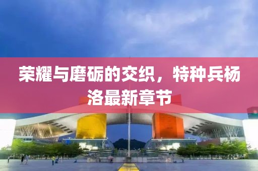 榮耀與磨礪的交織，特種兵楊洛最新章節(jié)