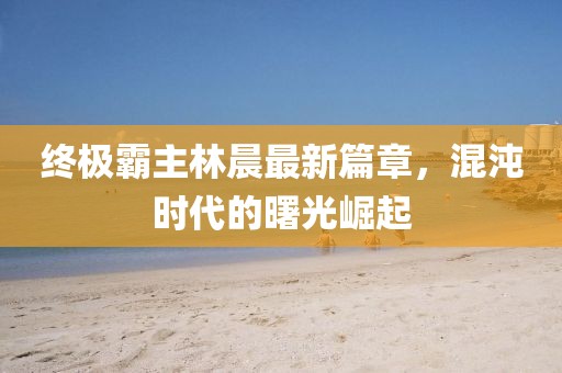終極霸主林晨最新篇章，混沌時代的曙光崛起