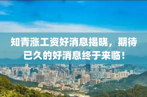 知青漲工資好消息揭曉，期待已久的好消息終于來臨！