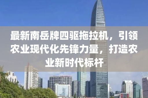 最新南岳牌四驅(qū)拖拉機，引領(lǐng)農(nóng)業(yè)現(xiàn)代化先鋒力量，打造農(nóng)業(yè)新時代標(biāo)桿