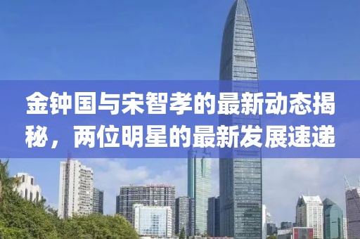 金鐘國與宋智孝的最新動態(tài)揭秘，兩位明星的最新發(fā)展速遞