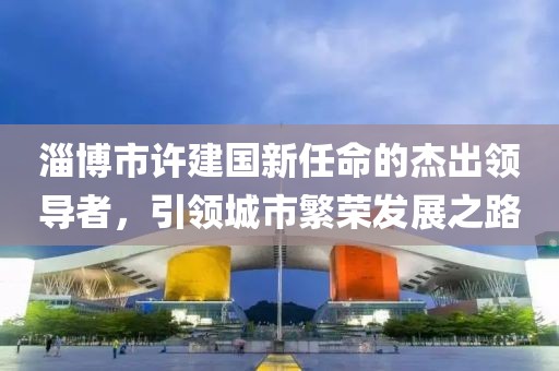 淄博市許建國新任命的杰出領導者，引領城市繁榮發(fā)展之路