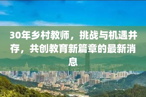 30年鄉(xiāng)村教師，挑戰(zhàn)與機遇并存，共創(chuàng)教育新篇章的最新消息