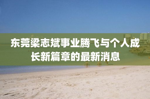 東莞梁志斌事業(yè)騰飛與個人成長新篇章的最新消息