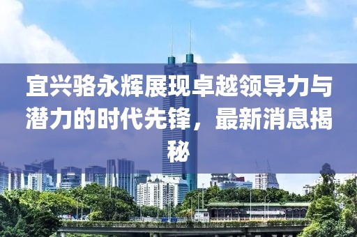 宜興駱永輝展現(xiàn)卓越領導力與潛力的時代先鋒，最新消息揭秘