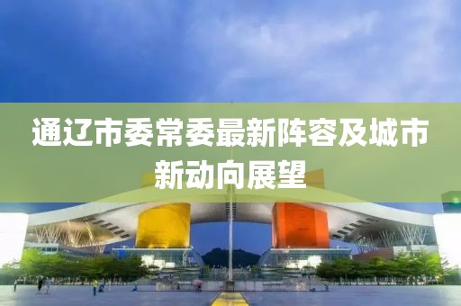 通遼市委常委最新陣容及城市新動(dòng)向展望
