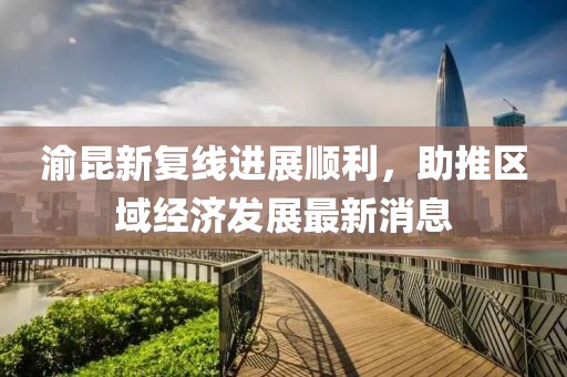 渝昆新復(fù)線進(jìn)展順利，助推區(qū)域經(jīng)濟(jì)發(fā)展最新消息
