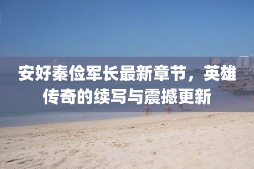 安好秦儉軍長(zhǎng)最新章節(jié)，英雄傳奇的續(xù)寫與震撼更新