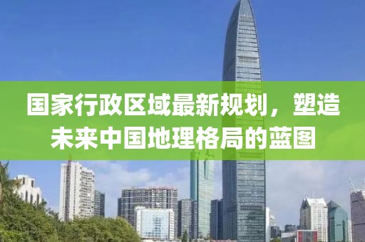國(guó)家行政區(qū)域最新規(guī)劃，塑造未來(lái)中國(guó)地理格局的藍(lán)圖