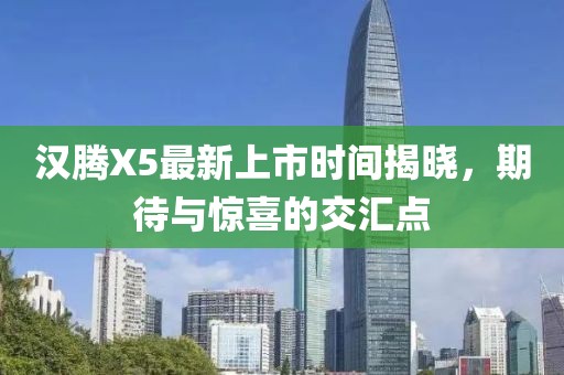 漢騰X5最新上市時間揭曉，期待與驚喜的交匯點