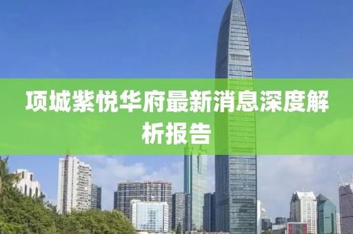 項(xiàng)城紫悅?cè)A府最新消息深度解析報(bào)告