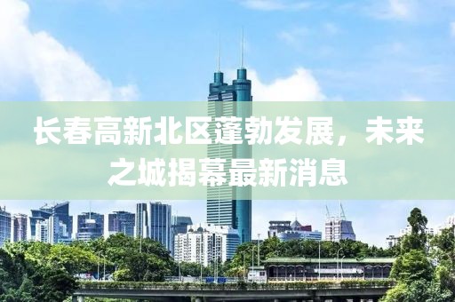 長春高新北區(qū)蓬勃發(fā)展，未來之城揭幕最新消息