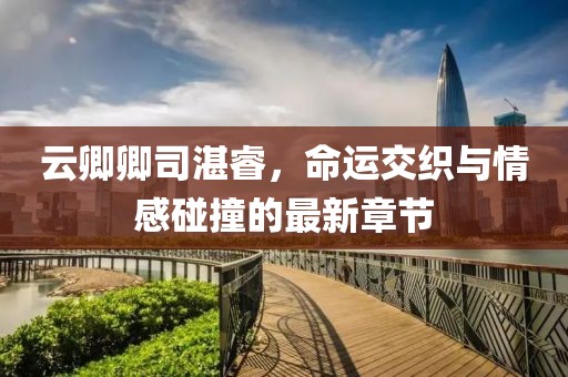 云卿卿司湛睿，命運交織與情感碰撞的最新章節(jié)