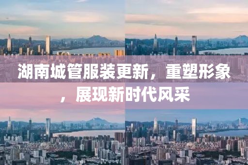 湖南城管服裝更新，重塑形象，展現(xiàn)新時(shí)代風(fēng)采
