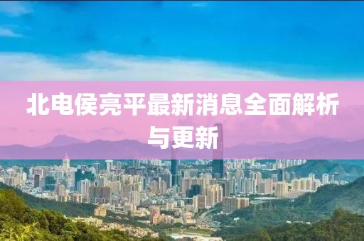 北電侯亮平最新消息全面解析與更新