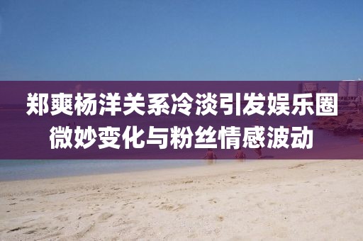 鄭爽楊洋關(guān)系冷淡引發(fā)娛樂圈微妙變化與粉絲情感波動