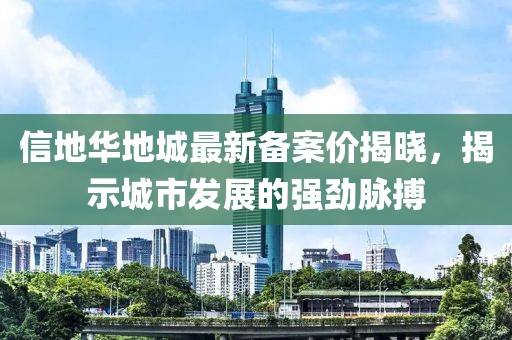 信地華地城最新備案價(jià)揭曉，揭示城市發(fā)展的強(qiáng)勁脈搏