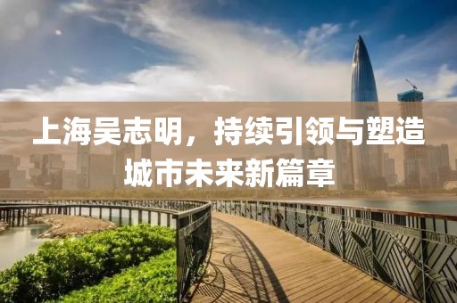上海吳志明，持續(xù)引領(lǐng)與塑造城市未來(lái)新篇章