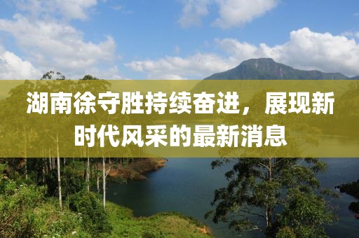 湖南徐守勝持續(xù)奮進(jìn)，展現(xiàn)新時(shí)代風(fēng)采的最新消息