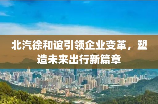 北汽徐和誼引領(lǐng)企業(yè)變革，塑造未來出行新篇章