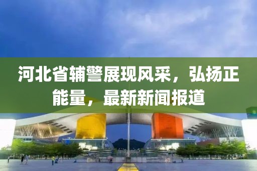 河北省輔警展現(xiàn)風(fēng)采，弘揚(yáng)正能量，最新新聞報(bào)道