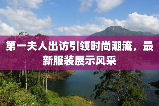 第一夫人出訪引領(lǐng)時(shí)尚潮流，最新服裝展示風(fēng)采