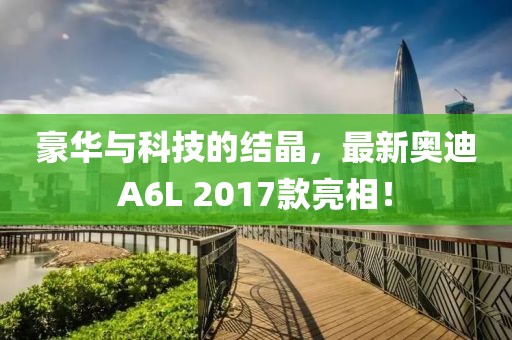 豪華與科技的結(jié)晶，最新奧迪A6L 2017款亮相！