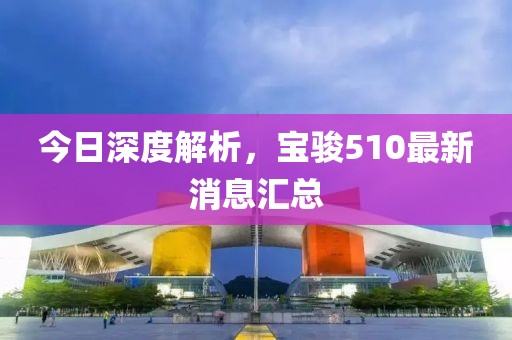 今日深度解析，寶駿510最新消息匯總