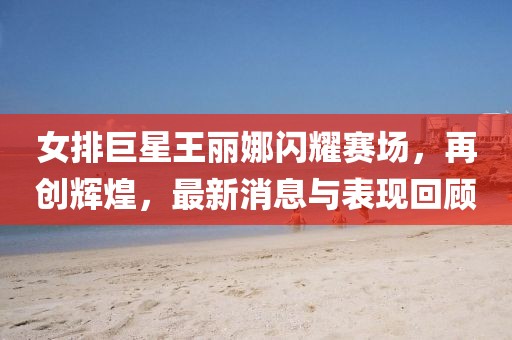 女排巨星王麗娜閃耀賽場，再創(chuàng)輝煌，最新消息與表現(xiàn)回顧