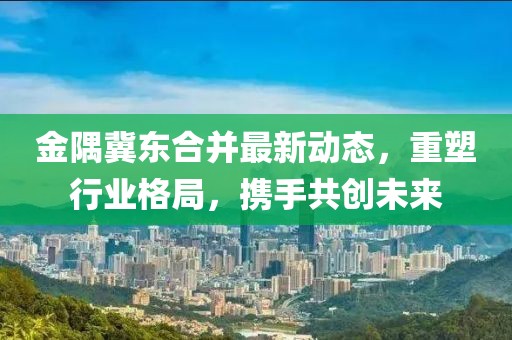 金隅冀東合并最新動態(tài)，重塑行業(yè)格局，攜手共創(chuàng)未來