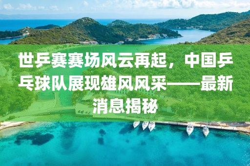 世乒賽賽場風云再起，中國乒乓球隊展現雄風風采——最新消息揭秘
