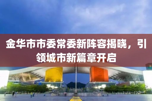 金華市市委常委新陣容揭曉，引領(lǐng)城市新篇章開啟