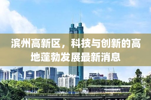 濱州高新區(qū)，科技與創(chuàng)新的高地蓬勃發(fā)展最新消息