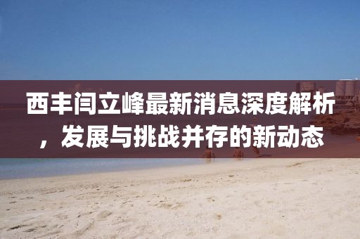 西豐閆立峰最新消息深度解析，發(fā)展與挑戰(zhàn)并存的新動態(tài)