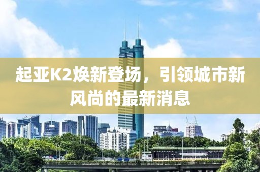 起亞K2煥新登場，引領(lǐng)城市新風尚的最新消息