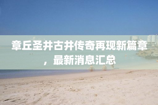 章丘圣井古井傳奇再現(xiàn)新篇章，最新消息匯總