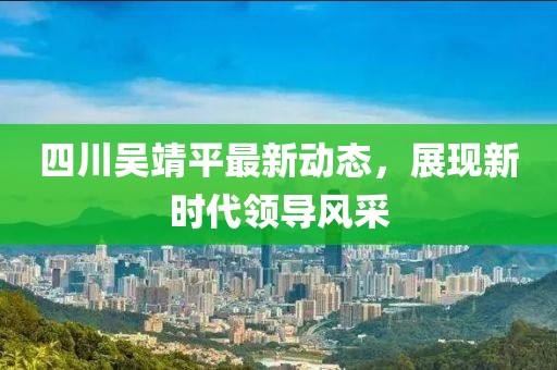 四川吳靖平最新動(dòng)態(tài)，展現(xiàn)新時(shí)代領(lǐng)導(dǎo)風(fēng)采