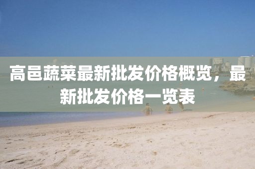 高邑蔬菜最新批發(fā)價格概覽，最新批發(fā)價格一覽表